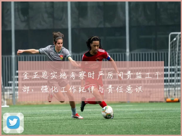 金正恩实地考察时严厉问责监工干部，强化工作纪律与责任意识